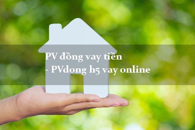 PV đồng vay tiền - PVdong h5 vay online có tiền ngay PV đồng vay tiền - PVdong h5 vay online
